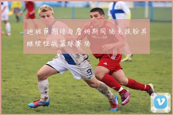 迪班萨期待与詹姆斯同场竞技盼其继续征战篮球赛场