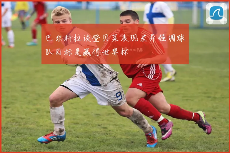 巴尔科拉谈登贝莱表现差异强调球队目标是赢得世界杯