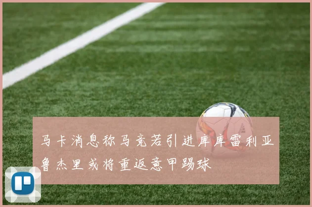 马卡消息称马竞若引进库库雷利亚鲁杰里或将重返意甲踢球