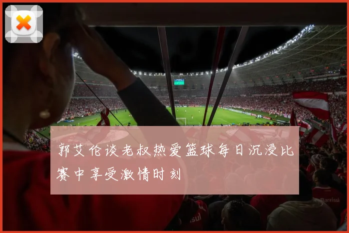 郭艾伦谈老叔热爱篮球每日沉浸比赛中享受激情时刻