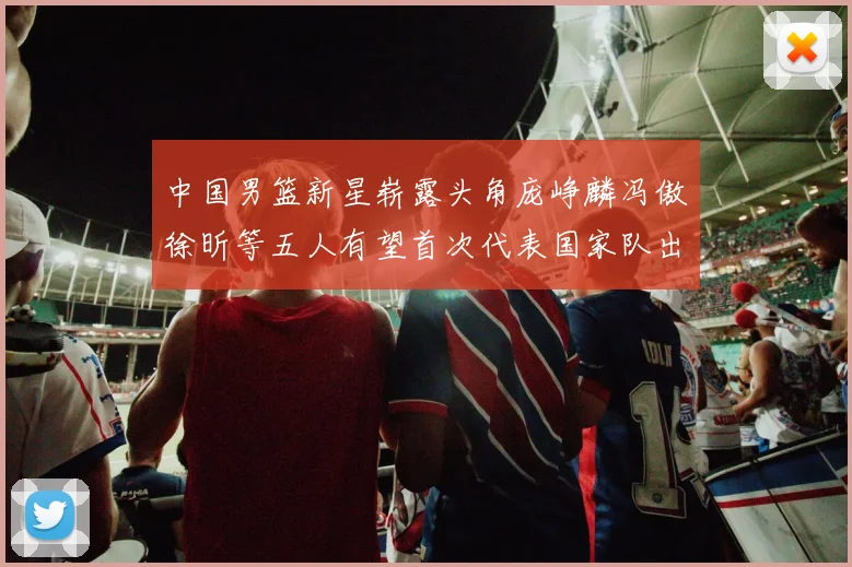 中国男篮新星崭露头角庞峥麟冯傲徐昕等五人有望首次代表国家队出战