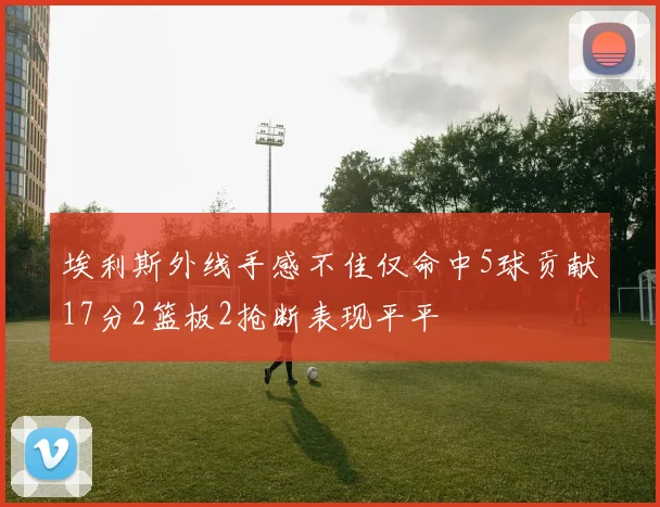 埃利斯外线手感不佳仅命中5球贡献17分2篮板2抢断表现平平