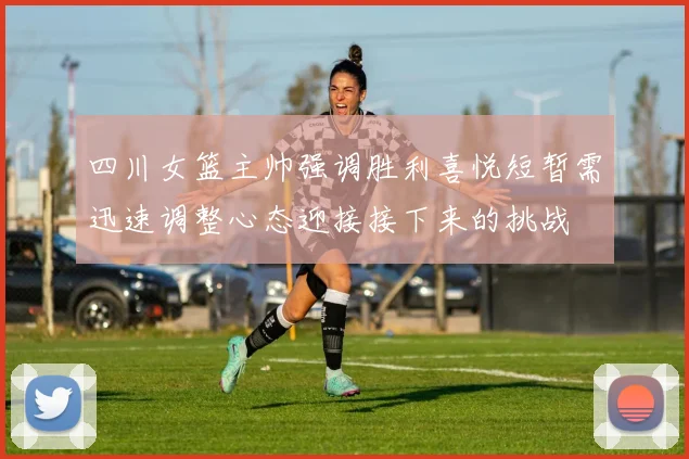 四川女篮主帅强调胜利喜悦短暂需迅速调整心态迎接接下来的挑战