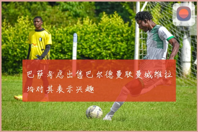 巴萨考虑出售巴尔德曼联曼城维拉均对其表示兴趣