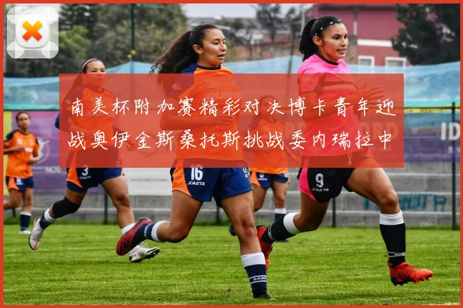 南美杯附加赛精彩对决博卡青年迎战奥伊金斯桑托斯挑战委内瑞拉中央大学