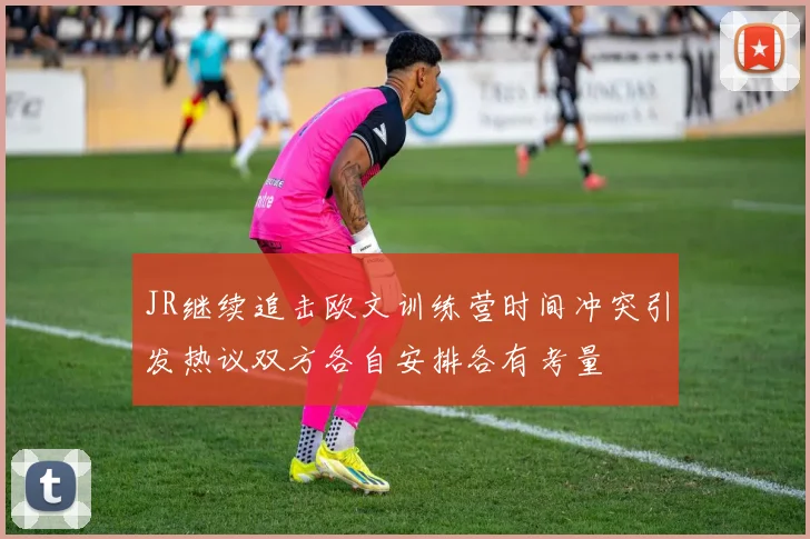 JR继续追击欧文训练营时间冲突引发热议双方各自安排各有考量