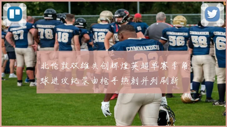 北伦敦双雄共创辉煌英超单赛季角球进攻纪录由枪手热刺并列刷新