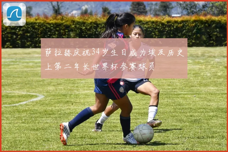 萨拉赫庆祝34岁生日成为埃及历史上第二年长世界杯参赛球员