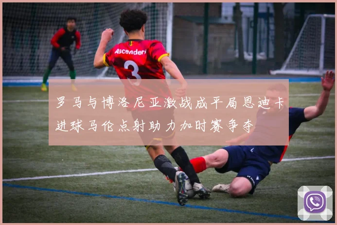 罗马与博洛尼亚激战成平局恩迪卡进球马伦点射助力加时赛争夺