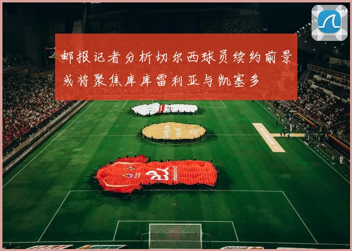 邮报记者分析切尔西球员续约前景或将聚焦库库雷利亚与凯塞多