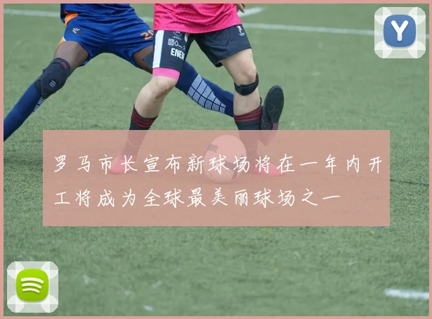 罗马市长宣布新球场将在一年内开工将成为全球最美丽球场之一