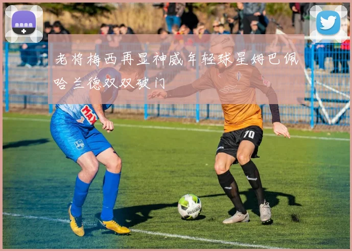 老将梅西再显神威年轻球星姆巴佩哈兰德双双破门