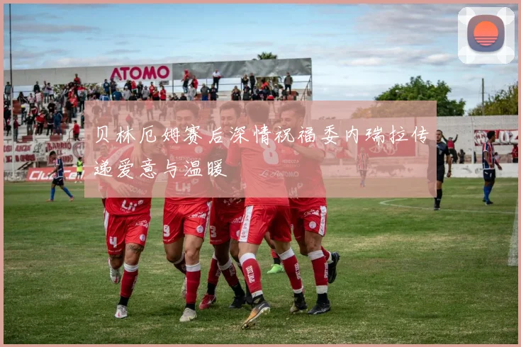 贝林厄姆赛后深情祝福委内瑞拉传递爱意与温暖