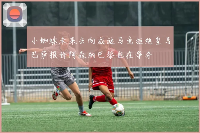 小蜘蛛未来去向成谜马竞拒绝皇马巴萨报价阿森纳巴黎也在争夺
