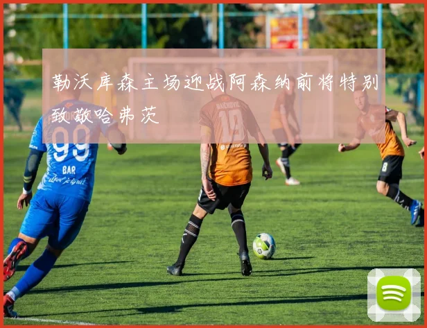 勒沃库森主场迎战阿森纳前将特别致敬哈弗茨