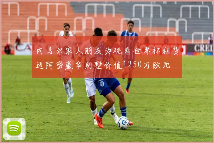 内马尔家人朋友为观看世界杯租赁迈阿密豪华别墅价值1250万欧元