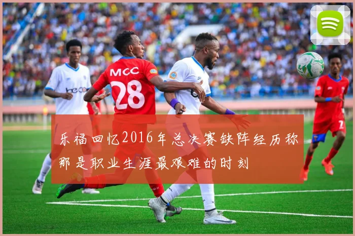 乐福回忆2016年总决赛缺阵经历称那是职业生涯最艰难的时刻