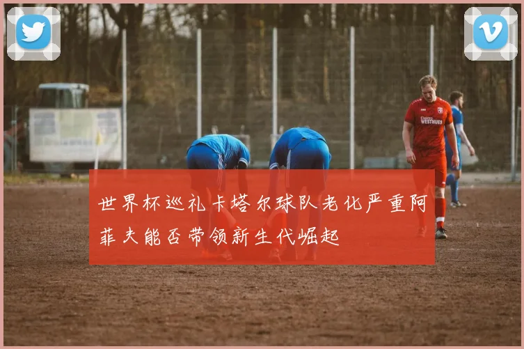 世界杯巡礼卡塔尔球队老化严重阿菲夫能否带领新生代崛起